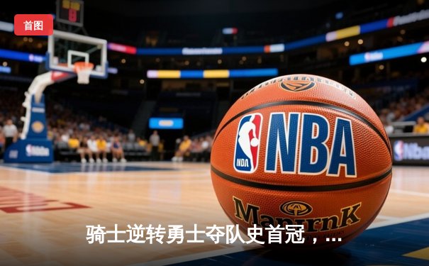 骑士逆转勇士夺队史首冠，詹姆斯全能表现斩获FMVP