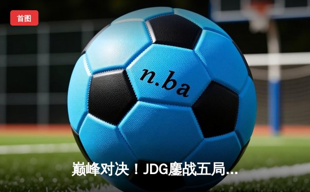 巅峰对决！JDG鏖战五局险胜TES，Knight沙皇关键推盘锁定胜局