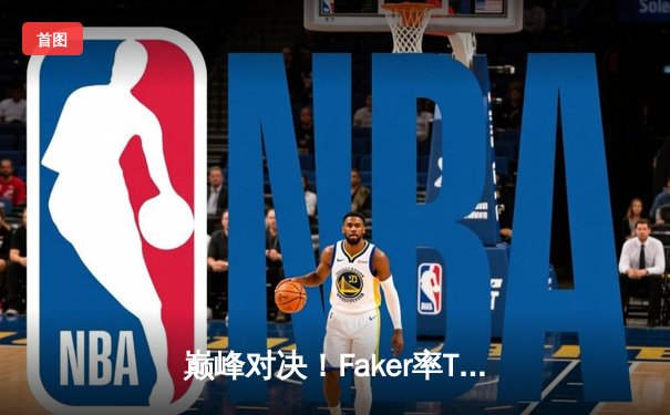 巅峰对决！Faker率T1鏖战五局力克GEN，挺进LCK春季赛总决赛