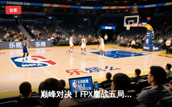 巅峰对决！FPX鏖战五局力克RNG晋级LPL春季赛总决赛