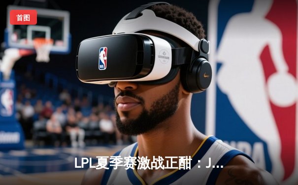 LPL夏季赛激战正酣：JDG鏖战五局险胜TES，Knight沙皇决胜局力挽狂澜