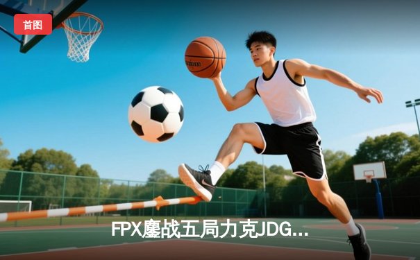 FPX鏖战五局力克JDG，翔掌门霞逆天改命锁定季后赛席位
