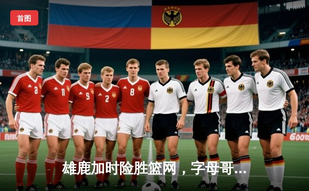 雄鹿加时险胜篮网，字母哥44分14篮板制霸内线，杜兰特空砍32分