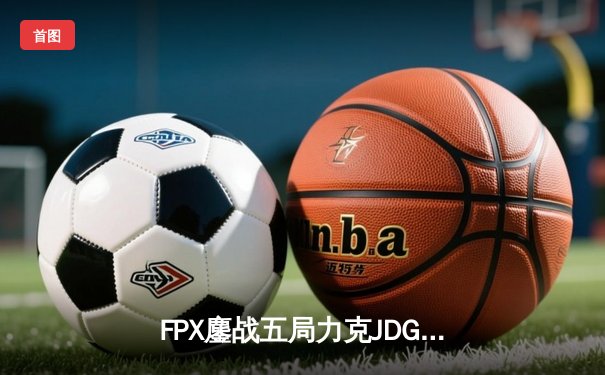 FPX鏖战五局力克JDG，翔掌门霞决胜局怒砍五杀锁定季后赛席位